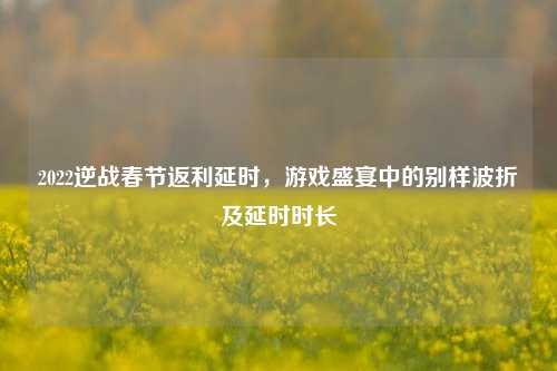 2022逆战春节返利延时，游戏盛宴中的别样波折及延时时长
