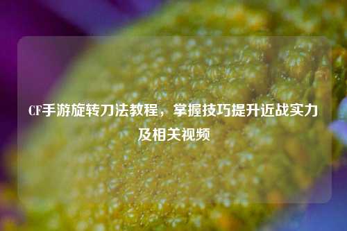 CF手游旋转刀法教程，掌握技巧提升近战实力及相关视频