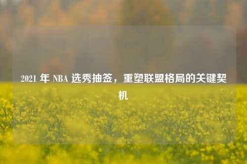 2021 年 NBA 选秀抽签，重塑联盟格局的关键契机