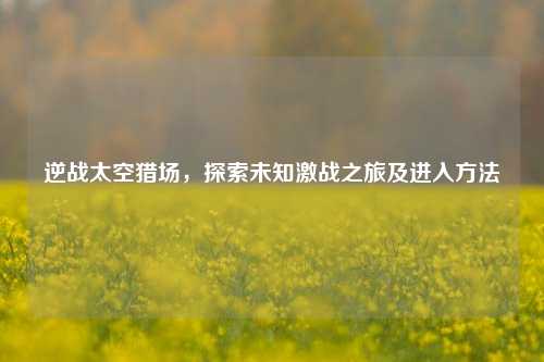 逆战太空猎场，探索未知激战之旅及进入方法