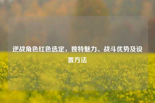 逆战角色红色选定，独特魅力、战斗优势及设置方法