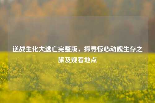 逆战生化大逃亡完整版，探寻惊心动魄生存之旅及观看地点