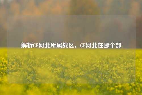 解析CF河北所属战区，CF河北在哪个部