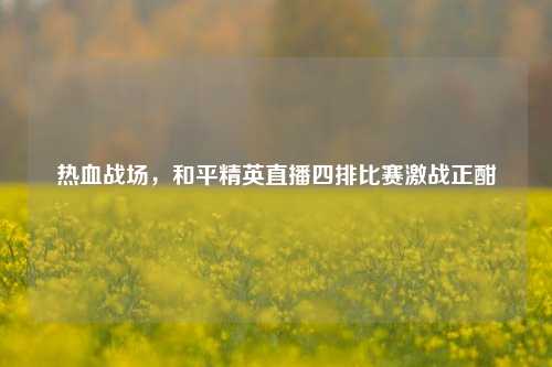 热血战场，和平精英直播四排比赛激战正酣